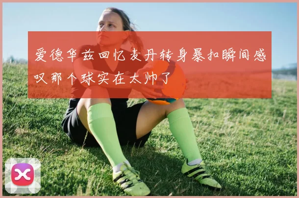 爱德华兹回忆麦丹转身暴扣瞬间感叹那个球实在太帅了