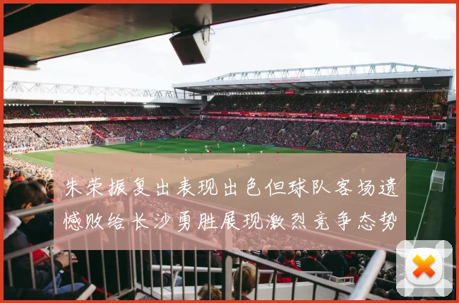 朱荣振复出表现出色但球队客场遗憾败给长沙勇胜展现激烈竞争态势