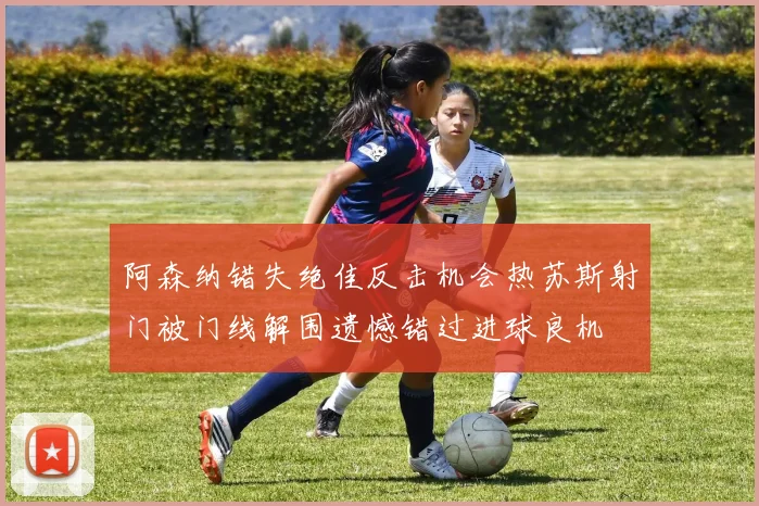阿森纳错失绝佳反击机会热苏斯射门被门线解围遗憾错过进球良机