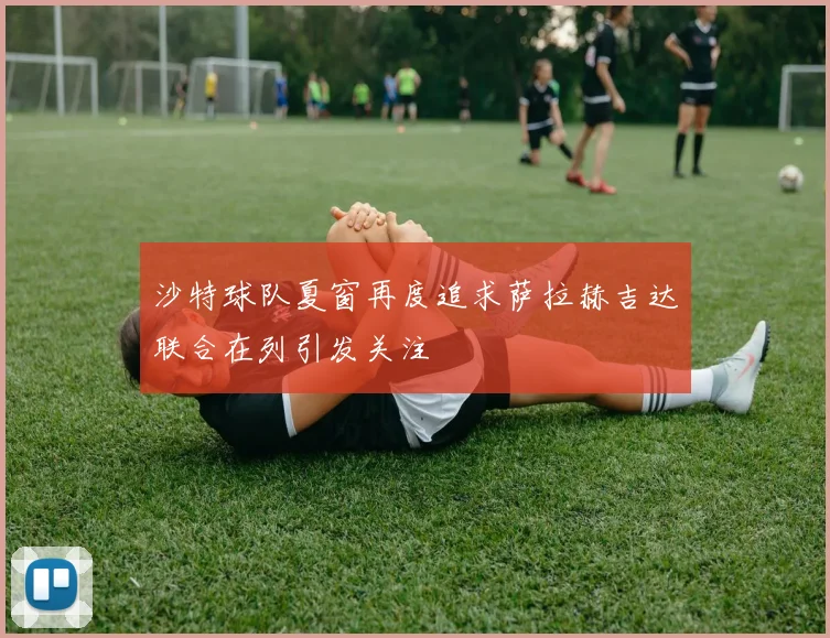 沙特球队夏窗再度追求萨拉赫吉达联合在列引发关注