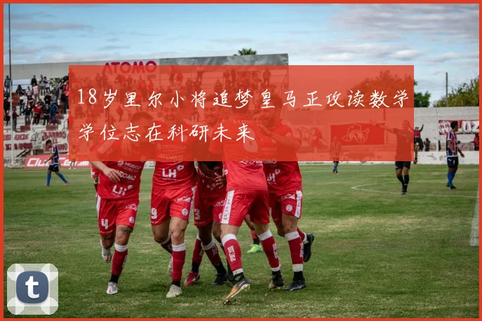18岁里尔小将追梦皇马正攻读数学学位志在科研未来