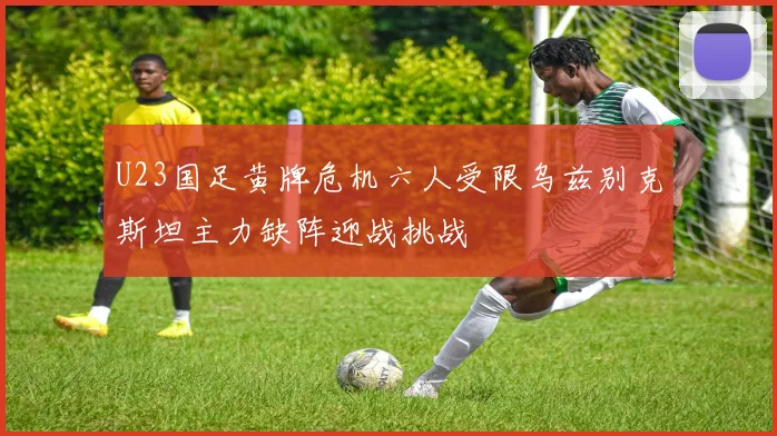 U23国足黄牌危机六人受限乌兹别克斯坦主力缺阵迎战挑战