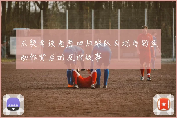 东契奇谈老詹回归球队目标与钓鱼动作背后的友谊故事