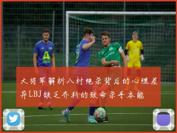 大将军解析八村绝杀背后的心理差异LBJ缺乏乔科的致命杀手本能