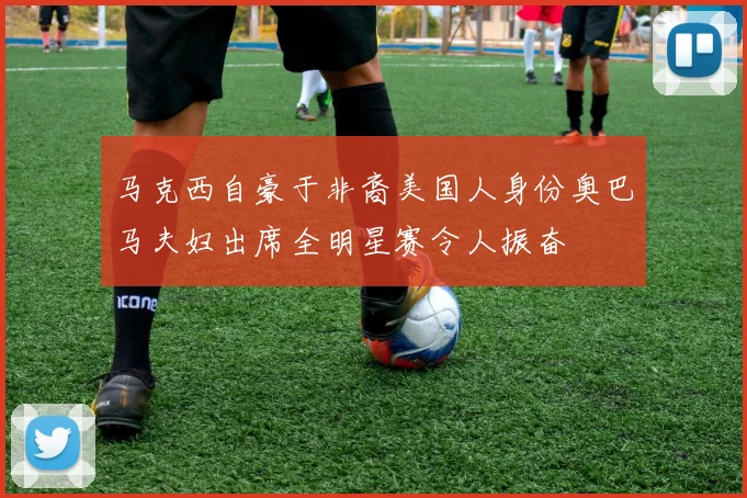 马克西自豪于非裔美国人身份奥巴马夫妇出席全明星赛令人振奋