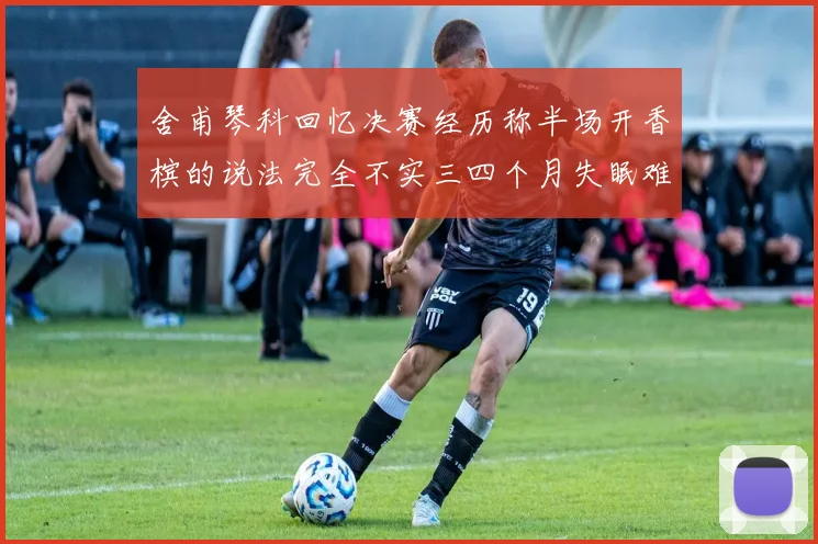 舍甫琴科回忆决赛经历称半场开香槟的说法完全不实三四个月失眠难以释怀