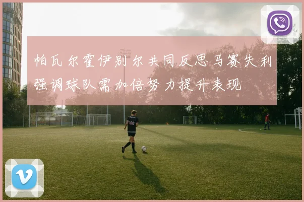 帕瓦尔霍伊别尔共同反思马赛失利强调球队需加倍努力提升表现