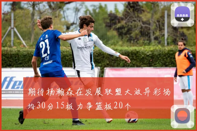期待杨瀚森在发展联盟大放异彩场均30分15板力争篮板20个