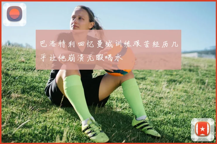 巴洛特利回忆曼城训练艰苦经历几乎让他崩溃无暇喝水