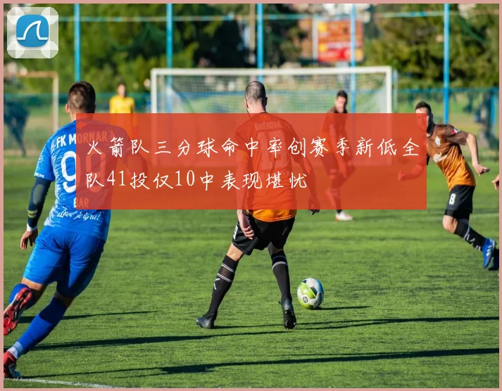 火箭队三分球命中率创赛季新低全队41投仅10中表现堪忧