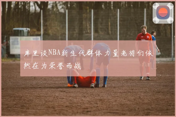 库里谈NBA新生代群体力量老将们依然在为荣誉而战