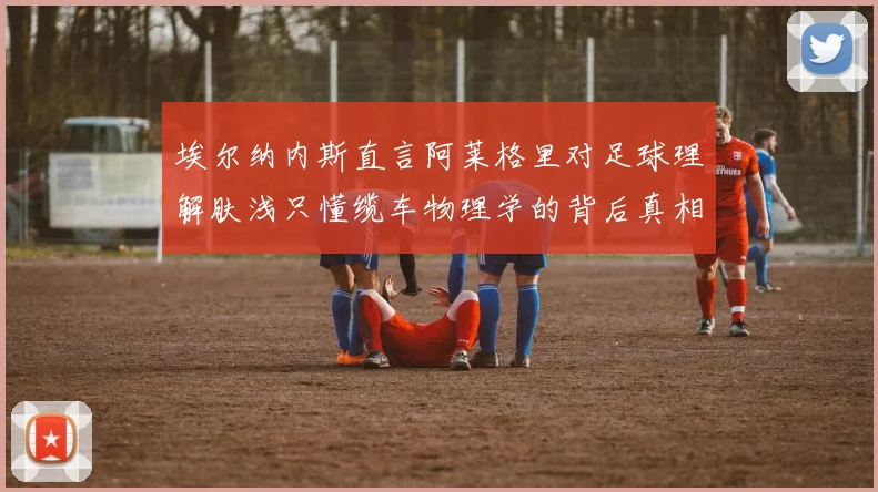 埃尔纳内斯直言阿莱格里对足球理解肤浅只懂缆车物理学的背后真相