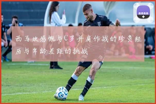 西马坎感慨与C罗并肩作战的珍贵经历与年龄差距的挑战
