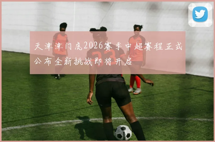 天津津门虎2026赛季中超赛程正式公布全新挑战即将开启