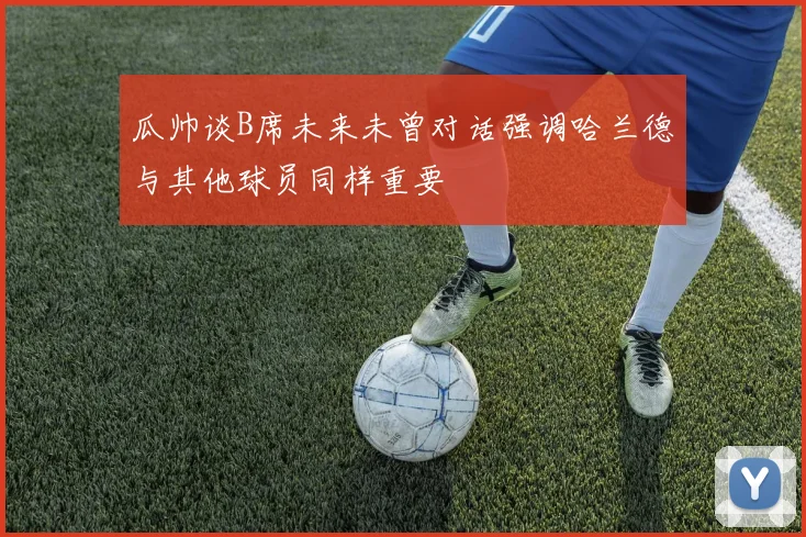 瓜帅谈B席未来未曾对话强调哈兰德与其他球员同样重要