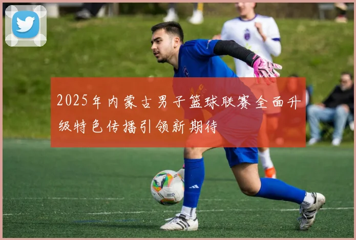 2025年内蒙古男子篮球联赛全面升级特色传播引领新期待